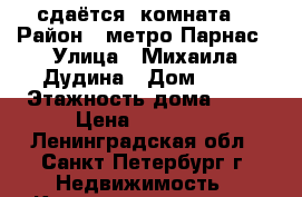 сдаётся  комната  › Район ­ метро Парнас › Улица ­ Михаила Дудина › Дом ­ 25 › Этажность дома ­ 25 › Цена ­ 11 500 - Ленинградская обл., Санкт-Петербург г. Недвижимость » Квартиры аренда   . Ленинградская обл.